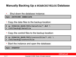 Copyright © 2009, Oracle. All rights reserved.C - 7
Manually Backing Up a NOARCHIVELOG Database
• Shut down the database instance:
SQL> SHUTDOWN IMMEDIATE
$ cp $ORACLE_BASE/ORCL/datafile/*.dbf 
> /u02/backup/datafile
SQL> STARTUP
• Copy the data files to the backup location:
• Copy the control files to the backup location:
• Start the instance and open the database:
$ cp $ORACLE_BASE/ORCL/controlfile/*.ctl 
> /u02/backup/controlfile
 