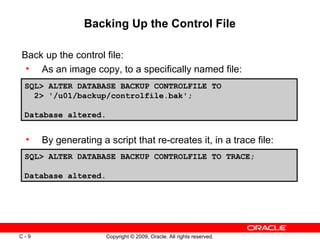 Copyright © 2009, Oracle. All rights reserved.C - 9
Backing Up the Control File
SQL> ALTER DATABASE BACKUP CONTROLFILE TO
2> '/u01/backup/controlfile.bak';
Database altered.
Back up the control file:
• As an image copy, to a specifically named file:
• By generating a script that re-creates it, in a trace file:
SQL> ALTER DATABASE BACKUP CONTROLFILE TO TRACE;
Database altered.
 
