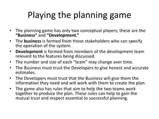 Playing the planning game
• The planning game has only two conceptual players; these are the
“Business” and “Development.”
• The business is formed from those stakeholders who can specify
the operation of the system.
• Development is formed from members of the development team
relevant to the features being discussed.
• The number and size of each “team” may change over time.
• The Business must trust the Developers to give honest and accurate
estimates.
• The Developers must trust that the Business will give them the
information they need and will work with them to create the plan.
• The game also has rules that aim to help the two teams work
together to produce the plan. These rules can help to gain the
mutual trust and respect essential to successful planning.
 