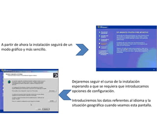 A partir de ahora la instalación seguirá de un
modo gráfico y más sencillo.




                                             Dejaremos seguir el curso de la instalación
                                             esperando a que se requiera que introduzcamos
                                             opciones de configuración.

                                             Introduciremos los datos referentes al idioma y la
                                             situación geográfica cuando veamos esta pantalla.
 