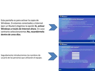 Esta pantalla es para activar la copia de
Windows. Si estamos conectados a Internet
(por un Router) elegimos la opción Si, activar
Windows a través de Internet ahora. En caso
contrario seleccionaremos No, recordármelo
dentro de unos días.




Seguidamente introduciremos los nombres de
usuario de las personas que utilizarán el equipo.
 