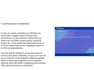 Y así finalizamos la instalación.



Ya sólo nos queda comprobar que Windows ha
reconocido y cargado todos los drivers que
necesitamos. En caso contrario instalaremos los
drivers que nos falten (tarjeta gráfica, tarjeta de
sonido, etc.). Estos drivers los deberiamos tener en
el CD de la placa base (si son integrados) o bien en
los CD's correspondientes.

Con este tipo de instalación se borrarán todos los
archivos de nuestro ordenador, así que, en el caso de
que se trate de una reinstalación, debemos guardar
todos los datos que tengamos en él en soportes
externos como CD's DVD's o dispositivos de memoria
USB, antes de comenzar la instalación.
 