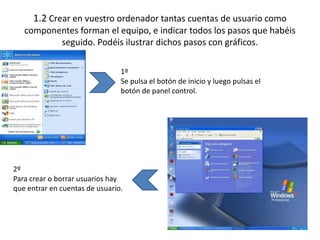 1.2 Crear en vuestro ordenador tantas cuentas de usuario como
   componentes forman el equipo, e indicar todos los pasos que habéis
          seguido. Podéis ilustrar dichos pasos con gráficos.

                                1º
                                Se pulsa el botón de inicio y luego pulsas el
                                botón de panel control.




2º
Para crear o borrar usuarios hay
que entrar en cuentas de usuario.
 