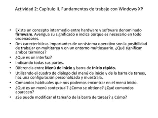 Actividad 2: Capítulo II. Fundamentos de trabajo con Windows XP



• Existe un concepto intermedio entre hardware y software denominado
  firmware. Averigua su significado e indica porque es necesario en todo
  ordenadores.
• Dos carecterísticas importantes de un sistema operativo son la posibilidad
  de trabajar en multitarea y en un entorno multiusuario. ¿Qué significan
  ambos términos?
• ¿Que es un interfaz?
• Indicando todas sus partes.
• Diferencia entre Menú de inicio y barra de Inicio rápido.
• Utilizando el cuadro de diálogo del menú de inicio y de la barra de tareas,
  haz una configuración personalizada y muéstrala.
• Comandos habituales que nos podemos encontrar en el menú inicio.
• ¿Qué es un menú contextual? ¿Como se obtiene? ¿Qué comandos
  aparecen?
• ¿Se puede modificar el tamaño de la barra de tareas? ¿ Cómo?
 