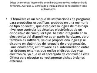 Existe un concepto intermedio entre hardware y software denominado
  firmware. Averigua su significado e indica porque es necesarioen todo
                               ordenadores.


• El firmware es un bloque de instrucciones de programa
  para propósitos específicos, grabado en una memoria
  de tipo no volátil, que establece la lógica de más bajo
  nivel que controla los circuitos electrónicos de un
  dispositivo de cualquier tipo. Al estar integrado en la
  electrónica del dispositivo es en parte hardware, pero
  también es software, ya que proporciona lógica y se
  dispone en algún tipo de lenguaje de programación.
  Funcionalmente, el firmware es el intermediario entre
  las órdenes externas que recibe el dispositivo y su
  electrónica, ya que es el encargado de controlar a ésta
  última para ejecutar correctamente dichas órdenes
  externas.
 
