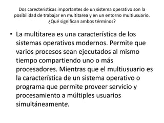 Dos carecteristicas importantes de un sistema operativo son la
 posibilidad de trabajar en multitarea y en un entorno multiusuario.
                   ¿Qué significan ambos términos?

• La multitarea es una característica de los
  sistemas operativos modernos. Permite que
  varios procesos sean ejecutados al mismo
  tiempo compartiendo uno o más
  procesadores. Mientras que el multiusuario es
  la característica de un sistema operativo o
  programa que permite proveer servicio y
  procesamiento a múltiples usuarios
  simultáneamente.
 