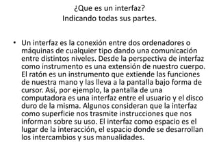 ¿Que es un interfaz?
               Indicando todas sus partes.

• Un interfaz es la conexión entre dos ordenadores o
  máquinas de cualquier tipo dando una comunicación
  entre distintos niveles. Desde la perspectiva de interfaz
  como instrumento es una extensión de nuestro cuerpo.
  El ratón es un instrumento que extiende las funciones
  de nuestra mano y las lleva a la pantalla bajo forma de
  cursor. Así, por ejemplo, la pantalla de una
  computadora es una interfaz entre el usuario y el disco
  duro de la misma. Algunos consideran que la interfaz
  como superficie nos trasmite instrucciones que nos
  informan sobre su uso. El interfaz como espacio es el
  lugar de la interacción, el espacio donde se desarrollan
  los intercambios y sus manualidades.
 