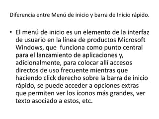 Diferencia entre Menú de inicio y barra de Inicio rápido.

• El menú de inicio es un elemento de la interfaz
  de usuario en la línea de productos Microsoft
  Windows, que funciona como punto central
  para el lanzamiento de aplicaciones y,
  adicionalmente, para colocar allí accesos
  directos de uso frecuente mientras que
  haciendo click derecho sobre la barra de inicio
  rápido, se puede acceder a opciones extras
  que permiten ver los íconos más grandes, ver
  texto asociado a estos, etc.
 