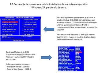1.1 Secuencia de operaciones de la instalación de un sistema operativo
                       Windows XP, partiendo de cero.


                                              Para ello lo primero que tenemos que hacer es
                                              acudir al Setup de la BIOS, para conseguir que
                                              arranque nuestro CD de instalación de Windows
                                              una vez que encendamos nuestro PC y
                                              coloquemos el CD de instalación en la unidad de
                                              CD/DVD.

                                              Para entrar en el Setup de la BIOS pulsaremos
                                              Supr, F2 o F11 (según el modelo de placa base)
                                              nada más encender nuestro PC.




Dentro del Setup de la BIOS
buscaremos la opción Advance Bios
Features y pulsamos ENTER sobre
esta opción.

Colocaremos estas opciones:
- First Boot Device – CDROM
- Second Boot Device – HDD-0
 