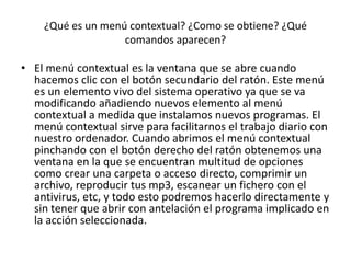¿Qué es un menú contextual? ¿Como se obtiene? ¿Qué
                   comandos aparecen?

• El menú contextual es la ventana que se abre cuando
  hacemos clic con el botón secundario del ratón. Este menú
  es un elemento vivo del sistema operativo ya que se va
  modificando añadiendo nuevos elemento al menú
  contextual a medida que instalamos nuevos programas. El
  menú contextual sirve para facilitarnos el trabajo diario con
  nuestro ordenador. Cuando abrimos el menú contextual
  pinchando con el botón derecho del ratón obtenemos una
  ventana en la que se encuentran multitud de opciones
  como crear una carpeta o acceso directo, comprimir un
  archivo, reproducir tus mp3, escanear un fichero con el
  antivirus, etc, y todo esto podremos hacerlo directamente y
  sin tener que abrir con antelación el programa implicado en
  la acción seleccionada.
 