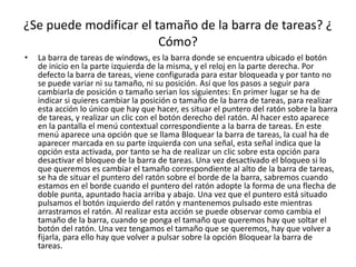 ¿Se puede modificar el tamaño de la barra de tareas? ¿
                        Cómo?
•   La barra de tareas de windows, es la barra donde se encuentra ubicado el botón
    de inicio en la parte izquierda de la misma, y el reloj en la parte derecha. Por
    defecto la barra de tareas, viene configurada para estar bloqueada y por tanto no
    se puede variar ni su tamaño, ni su posición. Así que los pasos a seguir para
    cambiarla de posición o tamaño serian los siguientes: En primer lugar se ha de
    indicar si quieres cambiar la posición o tamaño de la barra de tareas, para realizar
    esta acción lo único que hay que hacer, es situar el puntero del ratón sobre la barra
    de tareas, y realizar un clic con el botón derecho del ratón. Al hacer esto aparece
    en la pantalla el menú contextual correspondiente a la barra de tareas. En este
    menú aparece una opción que se llama Bloquear la barra de tareas, la cual ha de
    aparecer marcada en su parte izquierda con una señal, esta señal indica que la
    opción esta activada, por tanto se ha de realizar un clic sobre esta opción para
    desactivar el bloqueo de la barra de tareas. Una vez desactivado el bloqueo si lo
    que queremos es cambiar el tamaño correspondiente al alto de la barra de tareas,
    se ha de situar el puntero del ratón sobre el borde de la barra, sabremos cuando
    estamos en el borde cuando el puntero del ratón adopte la forma de una flecha de
    doble punta, apuntado hacia arriba y abajo. Una vez que el puntero está situado
    pulsamos el botón izquierdo del ratón y mantenemos pulsado este mientras
    arrastramos el ratón. Al realizar esta acción se puede observar como cambia el
    tamaño de la barra, cuando se ponga el tamaño que queremos hay que soltar el
    botón del ratón. Una vez tengamos el tamaño que se queremos, hay que volver a
    fijarla, para ello hay que volver a pulsar sobre la opción Bloquear la barra de
    tareas.
 