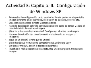 Actividad 3: Capitulo III. Configuración
            de Windows XP
• Personaliza la configuración de tu escritorio: fondo, protector de pantalla,
  imagen diferente en el escritorio, resolución de pantalla, colores, etc.
• Crea iconos de acceso directo y personalízalos
• Haz una descripción sobre la configuración de la barra de tareas y sobre el
  menú de inicio. Muestra su imagen
• ¿Qué es la barra de herramientas? Configúrala. Muestra una imagen
• Haz una descripción del panel de control mostrando su imagen o
  imágenes
• ¿Qué es un driver? ¿ Para qué se utiliza?
• Si un dispositivo no funciona correctamente, ¿dónde lo veo?
• Sin utilizar MSDOS, obtén el teclado en pantalla
• Investiga el menú opciones de carpeta. Haz una descripción. Muestra su
  imagen
 