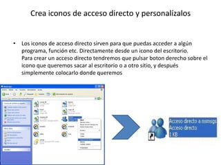 Crea iconos de acceso directo y personalízalos


• Los iconos de acceso directo sirven para que puedas acceder a algún
  programa, función etc. Directamente desde un icono del escritorio.
  Para crear un acceso directo tendremos que pulsar boton derecho sobre el
  icono que queremos sacar al escritorio o a otro sitio, y después
  simplemente colocarlo donde queremos
 