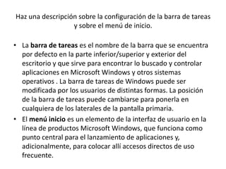 Haz una descripción sobre la configuración de la barra de tareas
                  y sobre el menú de inicio.

• La barra de tareas es el nombre de la barra que se encuentra
  por defecto en la parte inferior/superior y exterior del
  escritorio y que sirve para encontrar lo buscado y controlar
  aplicaciones en Microsoft Windows y otros sistemas
  operativos . La barra de tareas de Windows puede ser
  modificada por los usuarios de distintas formas. La posición
  de la barra de tareas puede cambiarse para ponerla en
  cualquiera de los laterales de la pantalla primaria.
• El menú inicio es un elemento de la interfaz de usuario en la
  línea de productos Microsoft Windows, que funciona como
  punto central para el lanzamiento de aplicaciones y,
  adicionalmente, para colocar allí accesos directos de uso
  frecuente.
 