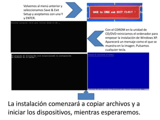 Volvemos al menú anterior y
     seleccionamos Save & Exit
     Setup y aceptamos con una Y
     y ENTER.


                                   Con el CDROM en la unidad de
                                   CD/DVD reiniciamos el ordenador para
                                   empezar la instalación de Windows XP.
                                   Aparecerá un mensaje como el que se
                                   muestra en la imagen. Pulsamos
                                   cualquier tecla.




La instalación comenzará a copiar archivos y a
iniciar los dispositivos, mientras esperaremos.
 