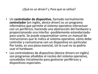 ¿Qué es un driver? ¿ Para qué se utiliza?


• Un controlador de dispositivo, llamado normalmente
  controlador (en inglés, device driver) es un programa
  informático que permite al sistema operativo interactuar
  con un periférico, haciendo una abstracción del hardware y
  proporcionando una interfaz -posiblemente estandarizada-
  para usarlo. Se puede esquematizar como un manual de
  instrucciones que le indica al sistema operativo, cómo debe
  controlar y comunicarse con un dispositivo en particular.
  Por tanto, es una pieza esencial, sin la cual no se podría
  usar el hardware.
• Los controladores de dispositivo (device drivers en inglés)
  son programas añadidos al núcleo del sistema operativo,
  concebidos inicialmente para gestionar periféricos y
  dispositivos especiales.
 