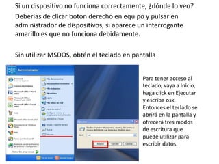 Si un dispositivo no funciona correctamente, ¿dónde lo veo?
Deberias de clicar boton derecho en equipo y pulsar en
administrador de dispositivos, si aparece un interrogante
amarillo es que no funciona debidamente.

Sin utilizar MSDOS, obtén el teclado en pantalla


                                           Para tener acceso al
                                           teclado, vaya a Inicio,
                                           haga click en Ejecutar
                                           y escriba osk.
                                           Entonces el teclado se
                                           abrirá en la pantalla y
                                           ofrecerá tres modos
                                           de escritura que
                                           puede utilizar para
                                           escribir datos.
 