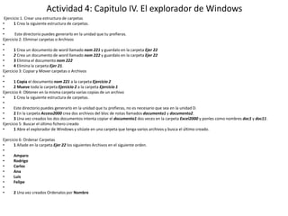 Actividad 4: Capitulo IV. El explorador de Windows
 Ejercicio 1. Crear una estructura de carpetas
•      1 Crea la siguiente estructura de carpetas.
•
•       Este directorio puedes generarlo en la unidad que tu prefieras.
Ejercicio 2: Eliminar carpetas o Archivos
•
•      1 Crea un documento de word llamado nom 221 y guardalo en la carpeta Ejer 22
•      2 Crea un documento de word llamado nom 222 y guardalo en la carpeta Ejer 22
•      3 Elimina el documento nom 222
•      4 Elimina la carpeta Ejer 21.
Ejercicio 3: Copiar y Mover carpetas o Archivos
•
•      1 Copia el documento nom 221 a la carpeta Ejercicio 2
•      2 Mueve toda la carpeta Ejercicio 2 a la carpeta Ejercicio 1
Ejercicio 4: Obtener en la misma carpeta varias copias de un archivo
•      1 Crea la siguiente estructura de carpetas.
•
•      Este directorio puedes generarlo en la unidad que tu prefieras, no es necesario que sea en la unidad D.
•      2 En la carpeta Access2000 crea dos archivos del bloc de notas llamados documento1 y documento2.
•      3 Una vez creados los dos documentos intenta copiar el documento1 dos veces en la carpeta Excel2000 y ponles como nombres doc1 y doc11.
Ejercicio 5: Buscar el último fichero creado
•      1 Abre el explorador de Windows y sitúate en una carpeta que tenga varios archivos y busca el último creado.

Ejercicio 6: Ordenar Carpetas
•      1 Añade en la carpeta Ejer 22 los siguientes Archivos en el siguiente orden.
•
•      Amparo
•      Rodrigo
•      Carlos
•      Ana
•      Luis
•      Felipe
•
•      2 Una vez creados Ordenalos por Nombre
 