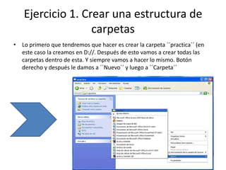 Ejercicio 1. Crear una estructura de
                  carpetas
• Lo primero que tendremos que hacer es crear la carpeta ´´practica´´ (en
  este caso la creamos en D://. Después de esto vamos a crear todas las
  carpetas dentro de esta. Y siempre vamos a hacer lo mismo. Botón
  derecho y después le damos a ´´Nuevo´´ y luego a ´´Carpeta´´
 