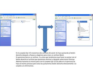 En la carpeta Ejer 22 crearemos dos archivos de word. Se hace pulsando al botón
derecho después a Nuevo y elegimos para crear un archivo Word.
Si queremos borrar un archivo , lo unico que tendremos que hacer es pulsar con el
botón derecho el archivo que queremos eliminar y después seleccionar Eliminar.
Además haremos lo mismo pero con la carpeta Ejer 22 (lo pide en el ejercicio).Se
hace el mismo proceso pero esta vez pulsaremos botón derecho directamente a la
carpeta y la eliminamos.
 