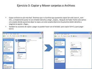 Ejercicio 3: Copiar y Mover carpetas o Archivos


•   Copiar archivos es aún mas facil. Tenemos que ir al archivo que queremos copiar (en este caso el ,,nom
    221,, y simplemente pulsar le con el botón derecho y elegir ,,Copiar,,. Después de haber hecho esto vamos
    a la carpeta donde queremos dejar la copia y en esta carpeta (Ejercicio 2) pulsamos botón derecho y
    elegimos la opción ,,Pegar,,.
•   También las acciones de copiar y pegar se pueden hacer con el teclado: para copiar Ctrl+C y para pegar
    Ctrl+V.
 