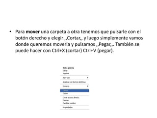 • Para mover una carpeta a otra tenemos que pulsarle con el
  botón derecho y elegir ,,Cortar,, y luego simplemente vamos
  donde queremos moverla y pulsamos ,,Pegar,,. También se
  puede hacer con Ctrl+X (cortar) Ctrl+V (pegar).
 