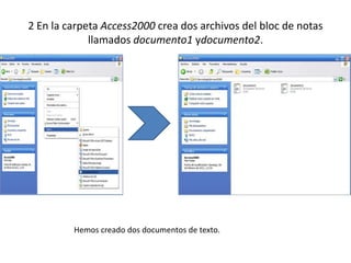 2 En la carpeta Access2000 crea dos archivos del bloc de notas
             llamados documento1 ydocumento2.




         Hemos creado dos documentos de texto.
 