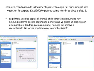 Una vez creados los dos documentos intenta copiar el documento1 dos
 veces en la carpeta Excel2000 y ponles como nombres doc1 y doc11.

• La primera vez que copias el archivo en la carpeta Excel2000 no hay
  ningun problema pero la segunda te pondra que ya existe un archivo con
  este nombre y tendras que o cambiar el nombre del archivo o
  reemplazarlo. Nosotros pondremos otro nombre (doc11)
 