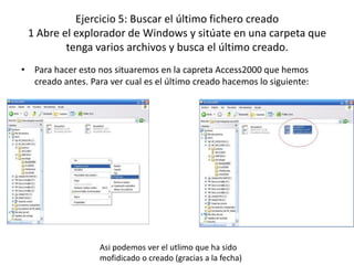 Ejercicio 5: Buscar el último fichero creado
 1 Abre el explorador de Windows y sitúate en una carpeta que
         tenga varios archivos y busca el último creado.
• Para hacer esto nos situaremos en la capreta Access2000 que hemos
  creado antes. Para ver cual es el último creado hacemos lo siguiente:




                   Asi podemos ver el utlimo que ha sido
                   mofidicado o creado (gracias a la fecha)
 