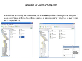 Ejercicio 6: Ordenar Carpetas


Creamos los archivos y los nombramos de le manera que nos dice el ejercicio. Despues
para ponerlos en orden del nombre pulsamos al boton derecho y elegimos lo que vemos
en la segunda foto.
 