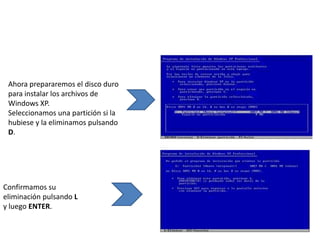 Ahora prepararemos el disco duro
 para instalar los archivos de
 Windows XP.
 Seleccionamos una partición si la
 hubiese y la eliminamos pulsando
 D.




Confirmamos su
eliminación pulsando L
y luego ENTER.
 
