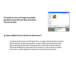 f) Cuando se crea una imagen es posible
guardarla como diversos tipos de archivo.
Cita dos de ellos.




g) ¿Qué utilidad tiene la Libreta de direcciones?


       La Libreta de direcciones de Windows XP es un lugar cómodo donde almacenar
       información de contacto que pueden recuperar fácilmente programas como
       Microsoft Outlook, Microsoft Outlook Express, Microsoft Internet Explorer,
       Microsoft NetMeeting y Microsoft Phone System. En este artículo se explica
       cómo crear y utilizar grupos de nombres en la Libreta de direcciones.
 