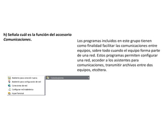 h) Señala cuál es la función del accesorio
Comunicaciones.                              Los programas incluidos en este grupo tienen
                                             como finalidad facilitar las comunicaciones entre
                                             equipos, sobre todo cuando el equipo forma parte
                                             de una red. Estos programas permiten configurar
                                             una red, acceder a los asistentes para
                                             comunicaciones, transmitir archivos entre dos
                                             equipos, etcétera.
 