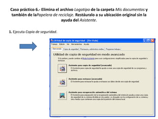 Caso práctico 6.- Elimina el archivo Logotipo de la carpeta Mis documentos y
 también de laPapelera de reciclaje. Restáuralo a su ubicación original sin la
                             ayuda del Asistente.

1. Ejecuta Copia de seguridad.
 