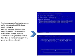 En esta nueva pantalla seleccionaremos
un formateo de disco NTFS rápido y
pulsamos ENTER.
 También podemos seleccionar un
formateo normal. Esto nos llevará
bastante más tiempo, pero nos
comprobará la integridad de nuestro
disco duro (al menos en esa partición,
que es la más importante).
 