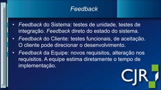 Feedback do Sistema: testes de unidade, testes de integração. Feedback direto do estado do sistema.Feedback do Cliente: testes funcionais, de aceitação. O cliente pode direcionar o desenvolvimento.Feedback da Equipe: novos requisitos, alteração nos requisitos. A equipe estima diretamente o tempo de implementação.Feedback