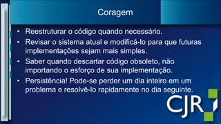 Reestruturar o código quando necessário.Revisar o sistema atual e modificá-lo para que futuras implementações sejam mais simples.Saber quando descartar código obsoleto, não importando o esforço de sua implementação.Persistência! Pode-se perder um dia inteiro em um problema e resolvê-lo rapidamente no dia seguinte.Coragem