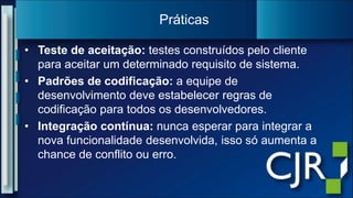 Teste de aceitação: testes construídospeloclienteparaaceitar um determinadorequisito de sistema.Padrões de codificação: a equipe de desenvolvimentodeveestabelecerregras de codificaçãoparatodososdesenvolvedores.Integraçãocontínua:nuncaesperarparaintegrar a nova funcionalidadedesenvolvida, issosóaumenta a chance de conflitoouerro.Práticas