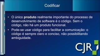 O único produto realmente importante do processo de desenvolvimento de software é o código. Sem o código, não há um produto funcional.Pode-se usar código para facilitar a comunicação: o código é sempre claro e conciso, não possibilitando ambiguidade.Codificar