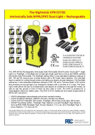 The Nightstick XPR‐5572G
Intrinsically Safe NFPA/IPX7 Dual‐Light – Rechargeable
The XPR-5572G Rechargeable Intrinsically Safe Permissible Multi-Function Dual-Light™ Angle
Light is a Flashlight, a Floodlight and a Dual-Light Angle Light that is cULus and MSHA certified
Intrinsically Safe Permissible. The flashlight setting offers 3 user-selectable brightness settings of
200, 100 and 60 Lumens plus a strobe feature with a 267 meter beam distance. The ultra-tight
beam is perfect for cutting though smoke and lighting up objects at great distances. The floodlight
setting has 3 user-selectable brightness settings of 200, 100 and a “Survival Mode” of 20 lumens
that provides just enough light in an emergency situation with a run-time of 3 ½ days. The Dual-
Light mode allows the user to simultaneously see objects at a distance or through the smoke, as
well as see the ground in front of them as they walk or work. The 5572 is powered by a
rechargeable Lithium-ion battery pack. The 5572 is IP-X7 waterproof and meets requirements of
NFPA-1971-8.6 (2013).
• LENS Unbreakable polycarbonate with scratch resistant coating
• LIGHT SOURCE Flashlight: CREE® LED with a 50,000 hour lifetime
• LIGHT OUTPUT Flashlight: 200 lumens, Floodlight: 200 lumens, Dual-Light: 200 lumens
• ON/OFF Dual Body Switch - Flashlight: High, Medium, Low and Floodlight: High, Medium,
Survival RUN-TIME Flashlight: High: 6 hours, Medium: 11.5, Low: 22.5, Floodlight: High: 6
hours, Medium: 11.5, Survival: 30
Has a Retail Selling Price of Rs.12800 plus tax including the charger. For bulk pricing, please contact your nearest Reseller. Imported
and Marketed in India by Project Sales Corp. Customers having buying account with us can contact directly for placing orders. All other
customers can contact their preferred suppliers. Currently in stock in limited quantities subject to no prior sales. Has a lead time of 3-4
weeks for delivery.
 