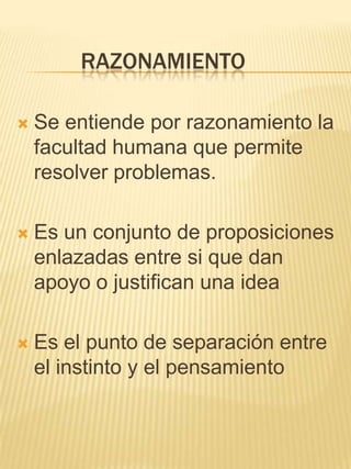 RAZONAMIENTO

   Se entiende por razonamiento la
    facultad humana que permite
    resolver problemas.

   Es un conjunto de proposiciones
    enlazadas entre si que dan
    apoyo o justifican una idea

   Es el punto de separación entre
    el instinto y el pensamiento
 