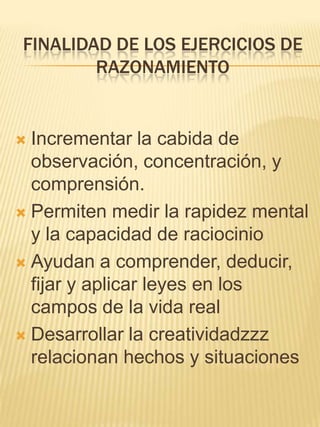 FINALIDAD DE LOS EJERCICIOS DE
        RAZONAMIENTO


 Incrementar la cabida de
  observación, concentración, y
  comprensión.
 Permiten medir la rapidez mental
  y la capacidad de raciocinio
 Ayudan a comprender, deducir,
  fijar y aplicar leyes en los
  campos de la vida real
 Desarrollar la creatividadzzz
  relacionan hechos y situaciones
 