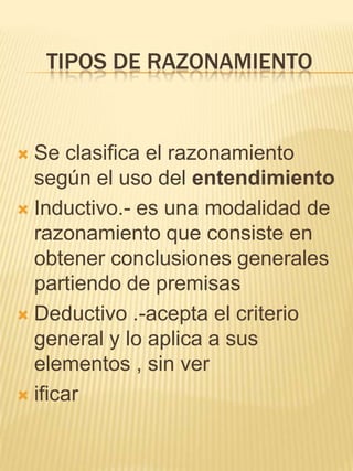 TIPOS DE RAZONAMIENTO


 Se clasifica el razonamiento
  según el uso del entendimiento
 Inductivo.- es una modalidad de
  razonamiento que consiste en
  obtener conclusiones generales
  partiendo de premisas
 Deductivo .-acepta el criterio
  general y lo aplica a sus
  elementos , sin ver
 ificar
 