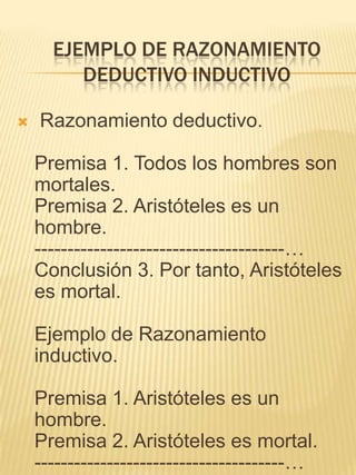 EJEMPLO DE RAZONAMIENTO
         DEDUCTIVO INDUCTIVO

   Razonamiento deductivo.

    Premisa 1. Todos los hombres son
    mortales.
    Premisa 2. Aristóteles es un
    hombre.
    --------------------------------------…
    Conclusión 3. Por tanto, Aristóteles
    es mortal.

    Ejemplo de Razonamiento
    inductivo.

    Premisa 1. Aristóteles es un
    hombre.
    Premisa 2. Aristóteles es mortal.
    --------------------------------------…
 