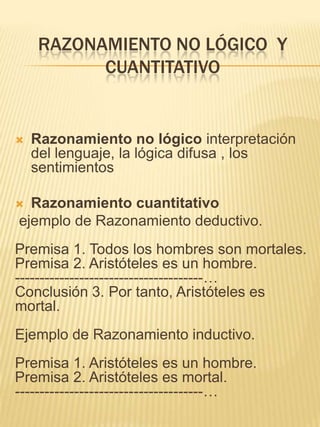 RAZONAMIENTO NO LÓGICO Y
          CUANTITATIVO


   Razonamiento no lógico interpretación
    del lenguaje, la lógica difusa , los
    sentimientos

 Razonamiento cuantitativo
ejemplo de Razonamiento deductivo.
Premisa 1. Todos los hombres son mortales.
Premisa 2. Aristóteles es un hombre.
--------------------------------------…
Conclusión 3. Por tanto, Aristóteles es
mortal.
Ejemplo de Razonamiento inductivo.
Premisa 1. Aristóteles es un hombre.
Premisa 2. Aristóteles es mortal.
--------------------------------------…
 