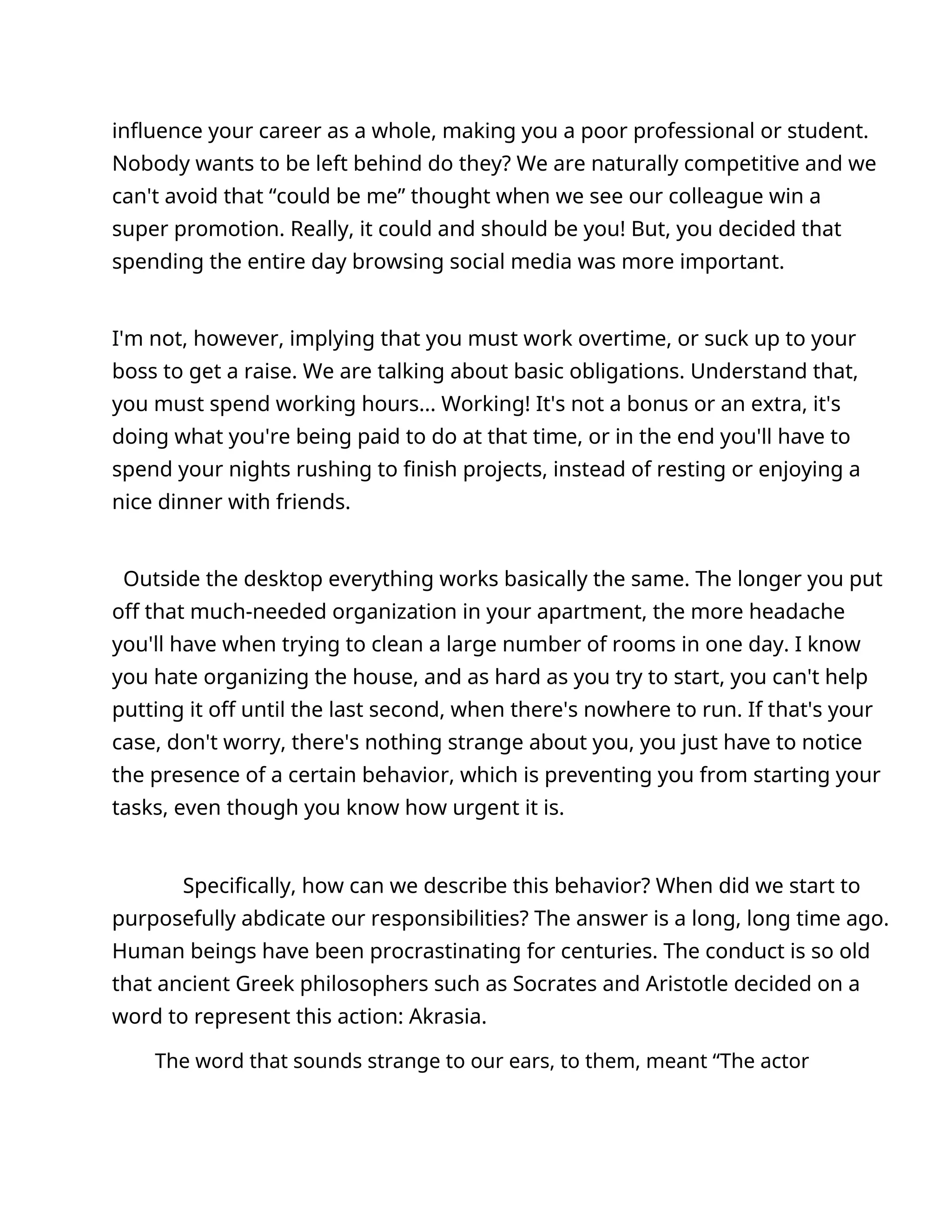 influence your career as a whole, making you a poor professional or student.
Nobody wants to be left behind do they? We are naturally competitive and we
can't avoid that “could be me” thought when we see our colleague win a
super promotion. Really, it could and should be you! But, you decided that
spending the entire day browsing social media was more important.
I'm not, however, implying that you must work overtime, or suck up to your
boss to get a raise. We are talking about basic obligations. Understand that,
you must spend working hours... Working! It's not a bonus or an extra, it's
doing what you're being paid to do at that time, or in the end you'll have to
spend your nights rushing to finish projects, instead of resting or enjoying a
nice dinner with friends.
Outside the desktop everything works basically the same. The longer you put
off that much-needed organization in your apartment, the more headache
you'll have when trying to clean a large number of rooms in one day. I know
you hate organizing the house, and as hard as you try to start, you can't help
putting it off until the last second, when there's nowhere to run. If that's your
case, don't worry, there's nothing strange about you, you just have to notice
the presence of a certain behavior, which is preventing you from starting your
tasks, even though you know how urgent it is.
Specifically, how can we describe this behavior? When did we start to
purposefully abdicate our responsibilities? The answer is a long, long time ago.
Human beings have been procrastinating for centuries. The conduct is so old
that ancient Greek philosophers such as Socrates and Aristotle decided on a
word to represent this action: Akrasia.
The word that sounds strange to our ears, to them, meant “The actor
 