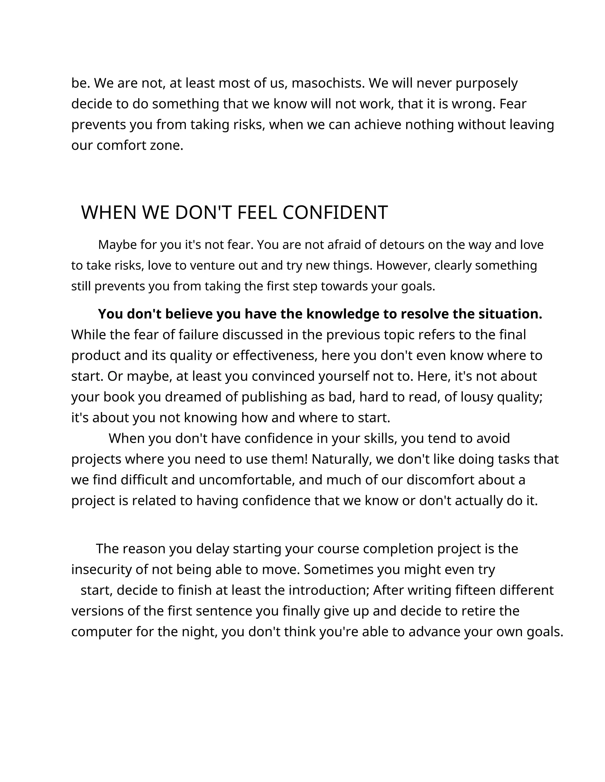 be. We are not, at least most of us, masochists. We will never purposely
decide to do something that we know will not work, that it is wrong. Fear
prevents you from taking risks, when we can achieve nothing without leaving
our comfort zone.
WHEN WE DON'T FEEL CONFIDENT
Maybe for you it's not fear. You are not afraid of detours on the way and love
to take risks, love to venture out and try new things. However, clearly something
still prevents you from taking the first step towards your goals.
You don't believe you have the knowledge to resolve the situation.
While the fear of failure discussed in the previous topic refers to the final
product and its quality or effectiveness, here you don't even know where to
start. Or maybe, at least you convinced yourself not to. Here, it's not about
your book you dreamed of publishing as bad, hard to read, of lousy quality;
it's about you not knowing how and where to start.
When you don't have confidence in your skills, you tend to avoid
projects where you need to use them! Naturally, we don't like doing tasks that
we find difficult and uncomfortable, and much of our discomfort about a
project is related to having confidence that we know or don't actually do it.
The reason you delay starting your course completion project is the
insecurity of not being able to move. Sometimes you might even try
start, decide to finish at least the introduction; After writing fifteen different
versions of the first sentence you finally give up and decide to retire the
computer for the night, you don't think you're able to advance your own goals.
 