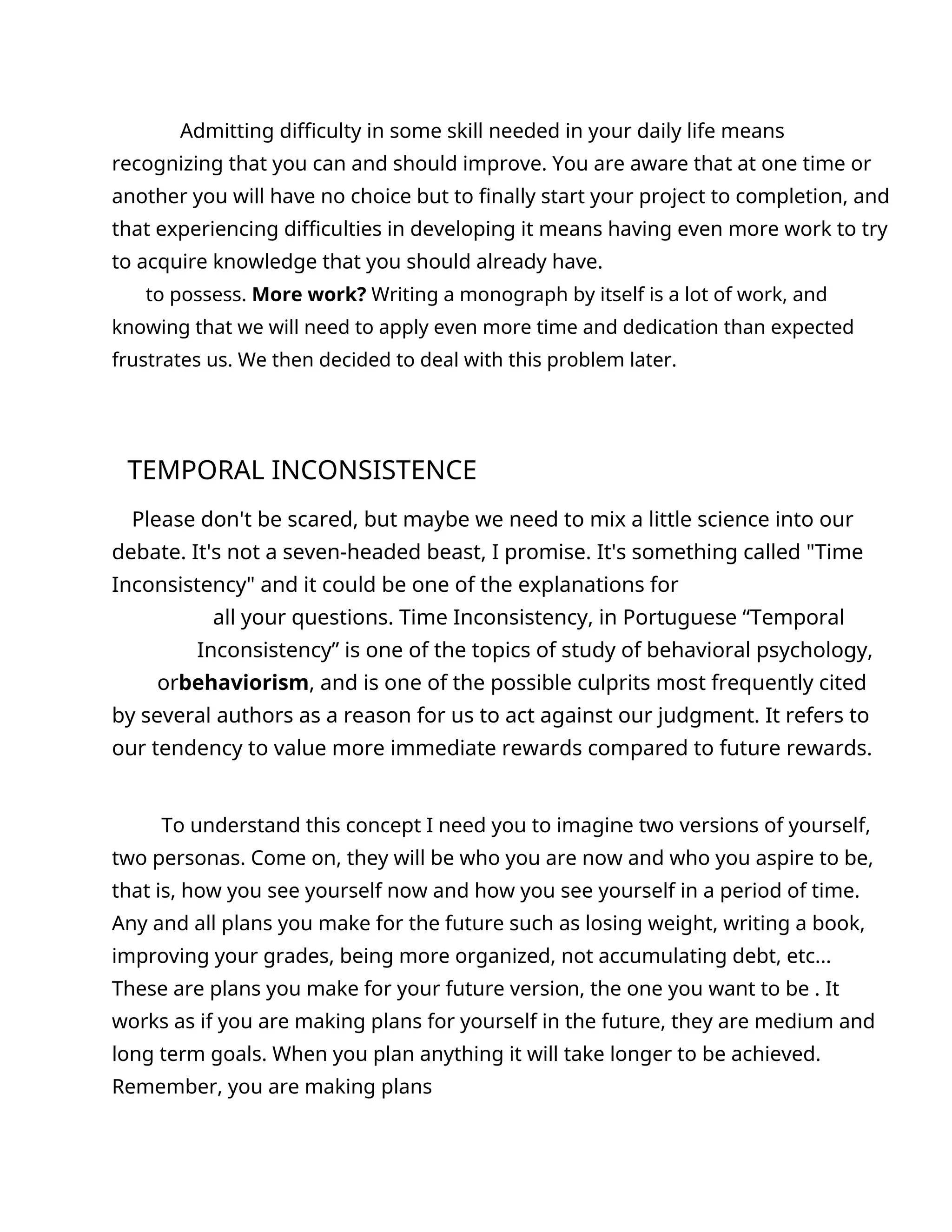 Admitting difficulty in some skill needed in your daily life means
recognizing that you can and should improve. You are aware that at one time or
another you will have no choice but to finally start your project to completion, and
that experiencing difficulties in developing it means having even more work to try
to acquire knowledge that you should already have.
to possess. More work? Writing a monograph by itself is a lot of work, and
knowing that we will need to apply even more time and dedication than expected
frustrates us. We then decided to deal with this problem later.
TEMPORAL INCONSISTENCE
Please don't be scared, but maybe we need to mix a little science into our
debate. It's not a seven-headed beast, I promise. It's something called "Time
Inconsistency" and it could be one of the explanations for
all your questions. Time Inconsistency, in Portuguese “Temporal
Inconsistency” is one of the topics of study of behavioral psychology,
orbehaviorism, and is one of the possible culprits most frequently cited
by several authors as a reason for us to act against our judgment. It refers to
our tendency to value more immediate rewards compared to future rewards.
To understand this concept I need you to imagine two versions of yourself,
two personas. Come on, they will be who you are now and who you aspire to be,
that is, how you see yourself now and how you see yourself in a period of time.
Any and all plans you make for the future such as losing weight, writing a book,
improving your grades, being more organized, not accumulating debt, etc...
These are plans you make for your future version, the one you want to be . It
works as if you are making plans for yourself in the future, they are medium and
long term goals. When you plan anything it will take longer to be achieved.
Remember, you are making plans
 