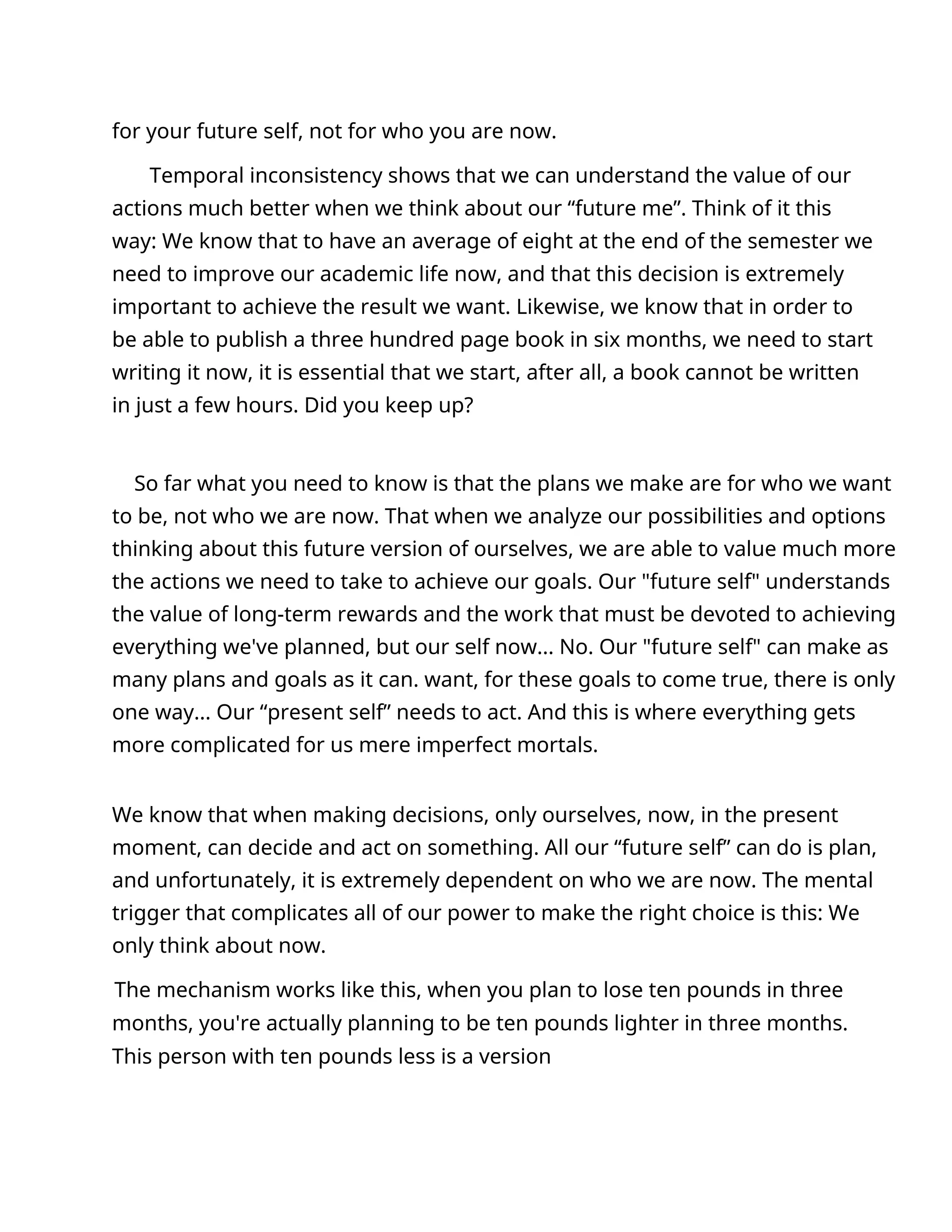 for your future self, not for who you are now.
Temporal inconsistency shows that we can understand the value of our
actions much better when we think about our “future me”. Think of it this
way: We know that to have an average of eight at the end of the semester we
need to improve our academic life now, and that this decision is extremely
important to achieve the result we want. Likewise, we know that in order to
be able to publish a three hundred page book in six months, we need to start
writing it now, it is essential that we start, after all, a book cannot be written
in just a few hours. Did you keep up?
So far what you need to know is that the plans we make are for who we want
to be, not who we are now. That when we analyze our possibilities and options
thinking about this future version of ourselves, we are able to value much more
the actions we need to take to achieve our goals. Our "future self" understands
the value of long-term rewards and the work that must be devoted to achieving
everything we've planned, but our self now... No. Our "future self" can make as
many plans and goals as it can. want, for these goals to come true, there is only
one way... Our “present self” needs to act. And this is where everything gets
more complicated for us mere imperfect mortals.
We know that when making decisions, only ourselves, now, in the present
moment, can decide and act on something. All our “future self” can do is plan,
and unfortunately, it is extremely dependent on who we are now. The mental
trigger that complicates all of our power to make the right choice is this: We
only think about now.
The mechanism works like this, when you plan to lose ten pounds in three
months, you're actually planning to be ten pounds lighter in three months.
This person with ten pounds less is a version
 