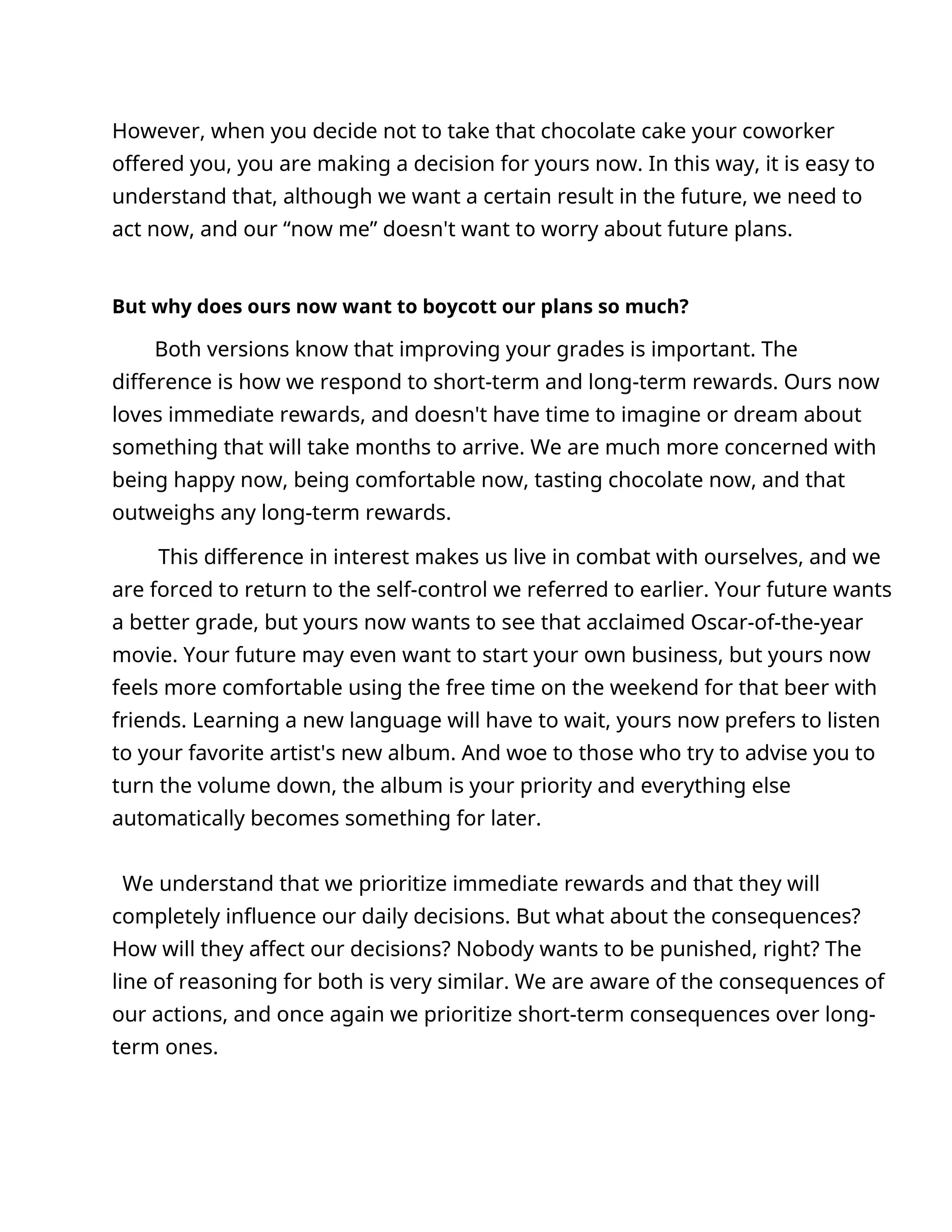 However, when you decide not to take that chocolate cake your coworker
offered you, you are making a decision for yours now. In this way, it is easy to
understand that, although we want a certain result in the future, we need to
act now, and our “now me” doesn't want to worry about future plans.
But why does ours now want to boycott our plans so much?
Both versions know that improving your grades is important. The
difference is how we respond to short-term and long-term rewards. Ours now
loves immediate rewards, and doesn't have time to imagine or dream about
something that will take months to arrive. We are much more concerned with
being happy now, being comfortable now, tasting chocolate now, and that
outweighs any long-term rewards.
This difference in interest makes us live in combat with ourselves, and we
are forced to return to the self-control we referred to earlier. Your future wants
a better grade, but yours now wants to see that acclaimed Oscar-of-the-year
movie. Your future may even want to start your own business, but yours now
feels more comfortable using the free time on the weekend for that beer with
friends. Learning a new language will have to wait, yours now prefers to listen
to your favorite artist's new album. And woe to those who try to advise you to
turn the volume down, the album is your priority and everything else
automatically becomes something for later.
We understand that we prioritize immediate rewards and that they will
completely influence our daily decisions. But what about the consequences?
How will they affect our decisions? Nobody wants to be punished, right? The
line of reasoning for both is very similar. We are aware of the consequences of
our actions, and once again we prioritize short-term consequences over long-
term ones.
 
